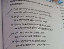 1. Aşagidaki dizelerin hangisinde söz sanat kulla
nılmamıştır?
4. Ben
A)
Rank
Öpe ope uyandırdım şiir yaptor Socken
Savaşta kalemimi kurşun yaptım sozcukien
B) Değirmen değirmen beni de öğüt
Ben meyvesiz ağaç, yürüyen söğüt
C) Susuz değirmenlerin ne ile döner çarki
Kerem etmeyen beyin fakirden nedir farkı
D) Ey, genç kani kaynayan pinar
Ey, altında yatıp kaldığım çınar
E) Gezdiğimiz yerler şimdi virane
Sokaklardan yalnız geçemiyorum