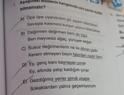 1. Aşagidaki dizelerin hangisinde söz sanat kulla
nılmamıştır?
4. Ben
A)
Rank
Öpe ope uyandırdım şiir yaptor Socken
Savaşta kalemimi kurşun yaptım sozcukien
B) Değirmen değirmen beni de öğüt
Ben meyvesiz ağaç, yürüyen söğüt
C) Susuz değirmenlerin ne ile döner çarki
Kerem etmeyen beyin fakirden nedir farkı
D) Ey, genç kani kaynayan pinar
Ey, altında yatıp kaldığım çınar
E) Gezdiğimiz yerler şimdi virane
Sokaklardan yalnız geçemiyorum
