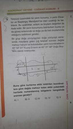 KOORDINAT SİSTEMİ - COĞRAFİ KONUM - II
7.
5. Yeryüzü üzerindeki bir yerin konumu, o yerin Ekva-
tor ve Başlangıç Meridyeni'ne olan uzaklığı ile be-
lirlenir. Bu uzaklıklar, enlem ve boylam değerleri ile
ifade edilir. Bir yerin konumunu belirlerken kuzey ya
da güney enleminde ve doğu ya da batı boylamında
olduğunu belirtmek gerekir.
Bir grup doğa yürüyüşçüsü doğa yürüyüşü esna-
sinda meydana gelen çiğ felaketi sonrası dağda
mahsur kalıyor ve bulunduklarr yerin koordinatlarını
40° 52' 31" Kuzey Enlemi ve 40° 31'48" Doğu Boy-
Tamı olarak bildiriyorlar.
46
Il
IV
Buna göre kurtarma ekibi bildirilen koordinat-
lara göre dağda mahsur kalan ekibi yukarıdaki
haritada numaralanmış bölgelerin hangisinde
araması gerekir?
A) I B) 11
C) III D) IV EV
ÇAPA YAYINLARI