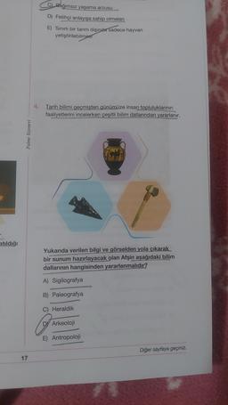 C) Bağımsız yaşama arzusu
D) Fetihçi anlayışa sahip olmaları
E) Sinirli bir tarım dışında sadece hayvan
yetiştirilebilmesi
4.
Tarih bilimi geçmişten günümüze insan topluluklarının
faaliyetlerini incelerken çeşitli bilim dallarından yararlanır.
Palme Yayınevi
atıldığı
Yukarıda verilen bilgi ve görselden yola çıkarak
bir sunum hazırlayacak olan Afşin aşağıdaki bilim
dallarının hangisinden yararlanmalıdır?
A) Sigilografya
B) Paleografya
Heraldik
D) Arkeoloji
E) Antropoloji
Diğer sayfaya geçiniz.
17