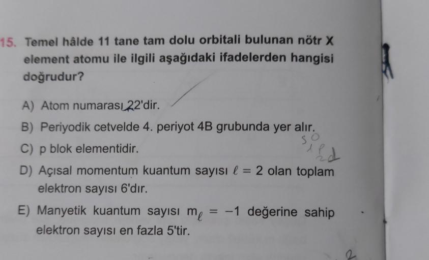 15. Temel hâlde 11 tane tam dolu orbitali bulunan nötr X
element atomu ile ilgili aşağıdaki ifadelerden hangisi
doğrudur?
so
ld
A) Atom numarası 22'dir.
B) Periyodik cetvelde 4. periyot 4B grubunda yer alır.
C) p blok elementidir.
P
D) Açısal momentum kuan
