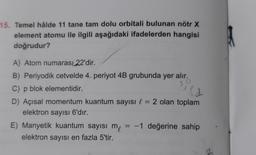 15. Temel hâlde 11 tane tam dolu orbitali bulunan nötr X
element atomu ile ilgili aşağıdaki ifadelerden hangisi
doğrudur?
so
ld
A) Atom numarası 22'dir.
B) Periyodik cetvelde 4. periyot 4B grubunda yer alır.
C) p blok elementidir.
P
D) Açısal momentum kuantum sayısı l = 2 olan toplam
elektron sayısı 6'dır.
E) Manyetik kuantum sayısı me
= -1 değerine sahip
elektron sayısı en fazla 5'tir.
-
-
