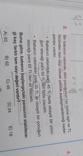 x < 2
4.
2.
Bir babanın cebinde, dört çocuğunun her birine eşit ve TL
türünden tam sayı olacak şekilde paylaştırabileceği kadar
parası vardır.
• Babanın cebindeki para 45 TL fazla olsaydı bir çocu-
ğun alacağı para 60 TL'den fazla olacaktı.
Babanın cebinde
