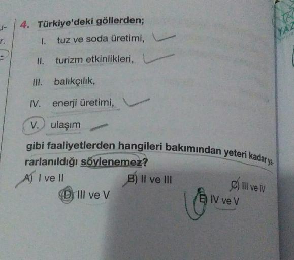 4. Türkiye'deki göllerden;
TA
r.
1.
tuz ve soda üretimi,
II. turizm etkinlikleri,
III. bahkçılık,
IV. enerji üretimi,
V. ulaşım
gibi faaliyetlerden hangileri bakımından yeteri kadar ya
rarlanıldığı söylenemez?
A) I ve II
B) II ve III
D III ve V
C) II ve IV