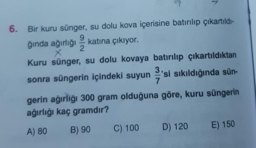 7
6. Bir kuru sünger, su dolu kova içerisine batırılıp çıkartıldı-
9
katına çıkıyor.
2
X
Kuru sünger, su dolu kovaya batırılıp çıkartıldıktan
ğında ağırlığı
sonra süngerin içindeki suyun 'si sıkıldığında sün-
gerin ağırlığı 300 gram olduğuna göre, kuru sün