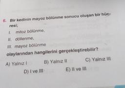 6. Bir kedinin mayoz bölünme sonucu oluşan bir hüc-
resi;
1. mitoz bölünme,
II. döllenme,
III. mayoz bölünme
olaylarından hangilerini gerçekleştirebilir?
B) Yalnız 11
C) Yalnız 111
A) Yalnız!
D) I ve III
E) II ve III