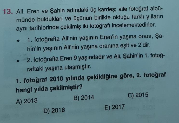 13. Ali, Eren ve Şahin adındaki üç kardeş; aile fotoğraf albü-
münde buldukları ve üçünün birlikte olduğu farklı yılların
aynı tarihlerinde çekilmiş iki fotoğrafı incelemektedirler.
1. fotoğrafta Ali'nin yaşının Eren'in yaşına oranı, Şa-
hin'in yaşının Ali