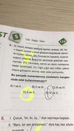 ST
5
Edat - Bağlaç - Ünlem
129
4. (1) Yusuf, titreyen elleriyle ilginları araladı. (II) Ya-
ri kapalı, yumuk yumuk gözlerini küçülterek nehrin
iki kıyısını süzdü. (1) Önünde bir bataklık, bulanık
suların ortasına doğru bir yarımada şeklinde uza-
niyordu. (IV) Yarımada, nehrin en derin noktasına
kadar yürümüştü. (V) Yığın yığın sarı miller, yakıcı
mayıs güneşinin altında islak ıslak parlıyordu.
astmes
Bu parçada numaralanmış cümlelerin hangile-
rinde edat kullanılmamıştır?
basu
ODEVOT
A) I ve II.
B) II ve III. C) III ve IV.
mex D) II ve V.
syuan B) IV ve V.
obniebo nebuvo
-memoine
5.
1. Çocuk, “bir, iki, üç.." diye saymaya başladı.
II. "Beni, bir sen anlıyorsun." diye kaç kez söyle-
misimdir