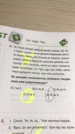 ST
5
Edat - Bağlaç - Ünlem
129
4. (1) Yusuf, titreyen elleriyle ilginları araladı. (II) Ya-
ri kapalı, yumuk yumuk gözlerini küçülterek nehrin
iki kıyısını süzdü. (1) Önünde bir bataklık, bulanık
suların ortasına doğru bir yarımada şeklinde uza-
niyordu. (IV) Yarımada, nehrin en derin noktasına
kadar yürümüştü. (V) Yığın yığın sarı miller, yakıcı
mayıs güneşinin altında islak ıslak parlıyordu.
astmes
Bu parçada numaralanmış cümlelerin hangile-
rinde edat kullanılmamıştır?
basu
ODEVOT
A) I ve II.
B) II ve III. C) III ve IV.
mex D) II ve V.
syuan B) IV ve V.
obniebo nebuvo
-memoine
5.
1. Çocuk, “bir, iki, üç.." diye saymaya başladı.
II. "Beni, bir sen anlıyorsun." diye kaç kez söyle-
misimdir
