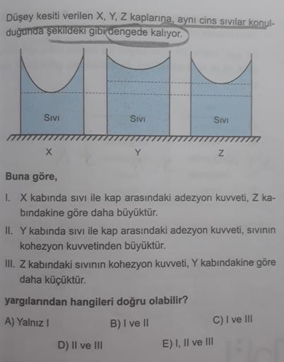 Düşey kesiti verilen X, Y, Z kaplarına, aynı cins sivilar konul-
duğunda şekildeki gibi dengede kalıyor.
Sivi
Sivi
SIVI
X
Y
Z
Buna göre,
I. X kabında sivi ile kap arasındaki adezyon kuvveti, Z ka-
bindakine göre daha büyüktür.
II. Y kabinda sivi ile kap ar