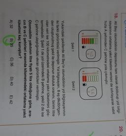 OLUN
20.
18. Ali Bey otomobilinin deposunu tam olarak doldurup yol bilgi-
sayarının ortalama yakıt tüketimi verisini de sıfırlayarak sabit
hızla A şehrinden C şehrine yola çıkmıştır.
4.0
It
5.6
It
Şekil 1
Şekil 2
Yukarıdaki şekillerde Ali Bey'in otomobilinin yol bilgisayarının
iki farklı görüntüsü verilmiştir. Yol bilgisayarı, 8 eş dikdörtgen-
8
den oluşturulmuş şekil ile deponun doluluk oranını, birimi litre
olan veri ise 100 kilometredeki ortalama yakıt tüketimini gös-
termektedir. Şekil 1 de yol üzerindeki B şehrine, şekil 2 de ise
Cşehrine ulaştığındaki ekran görüntüleri verilmiştir.
Otomobilin yakıtının litre fiyatı 5 lira olduğuna göre, ara-
cin B ve C şehirleri arasında kilometredeki ortalama yakıt
tüketimi kaç kuruştur?
A) 32
B) 35
C) 36
D) 40
E) 42
