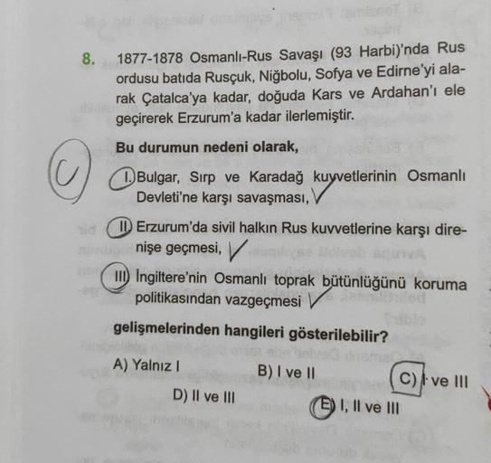 8.
1877-1878 Osmanlı-Rus Savaşı (93 Harbi)'nda Rus
ordusu batıda Rusçuk, Niğbolu, Sofya ve Edirne'yi ala-
rak Çatalca'ya kadar, doğuda Kars ve Ardahan'ı ele
geçirerek Erzurum'a kadar ilerlemiştir.
9
Bu durumun nedeni olarak,
Bulgar
, Sırp ve Karadağ kuyvet