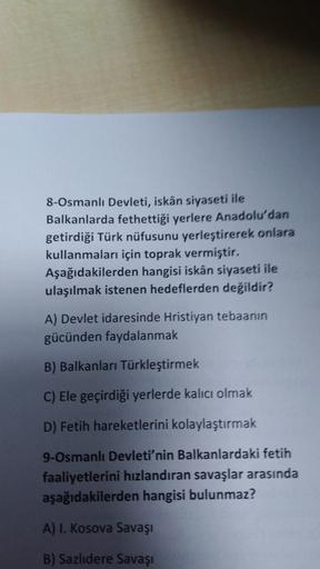 8-Osmanlı Devleti, iskân siyaseti ile
Balkanlarda fethettiği yerlere Anadolu'dan
getirdiği Türk nüfusunu yerleştirerek onlara
kullanmaları için toprak vermiştir,
Aşağıdakilerden hangisi iskân siyaseti ile
ulaşılmak istenen hedeflerden değildir?
A) Devlet i