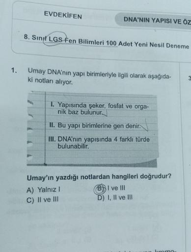 EVDEKİFEN
DNA'NIN YAPISI VE ÖZ
8. Sınıf LGS Fen Bilimleri 100 Adet Yeni Nesil Deneme
1.
Umay DNA'nın yapı birimleriyle ilgili olarak aşağıda-
ki notları alıyor.
I. Yapısında şeker, fosfat ve orga-
nik baz bulunur
II. Bu yapı birimlerine gen denir.
III. DNA