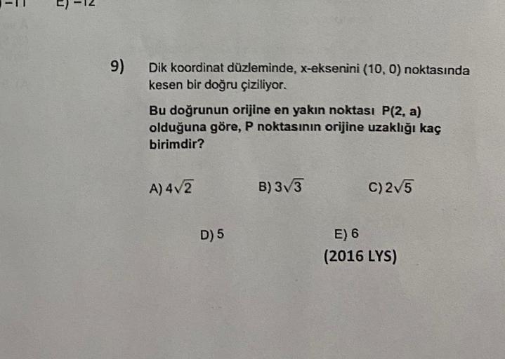 1
9)
Dik koordinat düzleminde, X-eksenini (10,0) noktasında
kesen bir doğru çiziliyor.
Bu doğrunun orijine en yakın noktası P(2, a)
olduğuna göre, P noktasının orijine uzaklığı kaç
birimdir?
A) 4/2
B) 3V3
c)2V5
D) 5
E) 6
(2016 LYS)