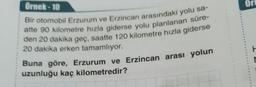 Ort
Örnek - 10
Bir otomobil Erzurum ve Erzincan arasındaki yolu sa-
atte 90 kilometre hızla giderse yolu planlanan süre-
den 20 dakika geç, saatte 120 kilometre hızla giderse
20 dakika erken tamamlıyor.
Buna göre, Erzurum ve Erzincan arası yolun
uzunluğu kaç kilometredir?
M
