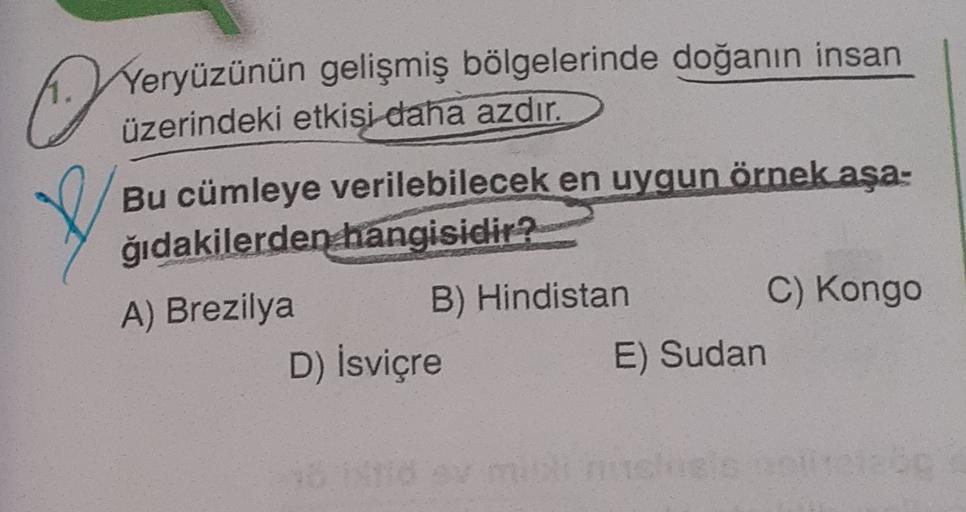 ©
Yeryüzünün gelişmiş bölgelerinde doğanın insan
üzerindeki etkisi daha azdır.
Bu cümleye verilebilecek en uygun örnek aşa-
ğıdakilerden hangisidir?
A) Brezilya B) Hindistan
C) Kongo
D) İsviçre
E) Sudan
16
