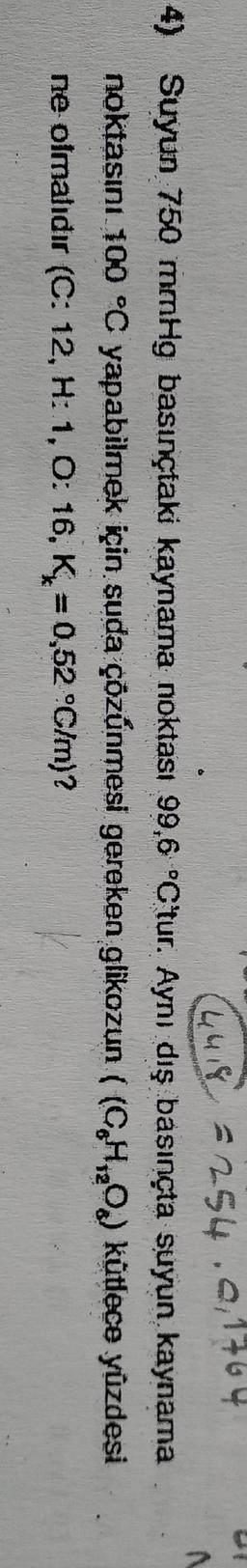4418 - 254.0, 1764
4) Suyun 750 mmHg basınçtaki kaynama noktası 99,6 °C tur. Aynı dış basınçta suyun kaynama
noktasını. 100 °C yapabilmek için suda çözünmesi gereken glikozun ((CHO) kütlece yüzdesi
ne olmalıdır (C: 12, H:1, 0:16. K = 0,52 °C/m)?

