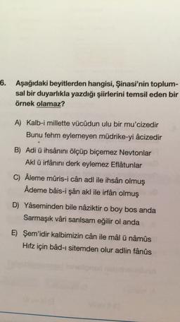 6. Aşağıdaki beyitlerden hangisi, Şinasi'nin toplum-
sal bir duyarlıkla yazdığı şiirlerini temsil eden bir
örnek olamaz?
A) Kalb-i millette vücûdun ulu bir mu'cizedir
Bunu fehm eylemeyen müdrike-yi âcizedir
B) Adi ü ihsânını ölçüp biçemez Neytonlar
Akl ü irfânını derk eylemez Eflatunlar
C) Âleme mûris-i cân adl ile ihsân olmuş
Ademe bâis-i şân akl ile irfan olmuş
D) Yaseminden bile nâziktir o boy bos anda
Sarmaşık vâri sarılsam eğilir ol anda
E) Şem'idir kalbimizin cân ile mâl ü nâmûs
Hifz için bâd-ı sitemden olur adlin fânûs