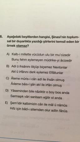 6. Aşağıdaki beyitlerden hangisi, Şinasi'nin toplum-
sal bir duyarlıkla yazdığı şiirlerini temsil eden bir
örnek olamaz?
A) Kalb-i millette vücûdun ulu bir mu'cizedir
Bunu fehm eylemeyen müdrike-yi âcizedir
B) Adi ü ihsânını ölçüp biçemez Neytonlar
Akl ü irfânını derk eylemez Eflatunlar
C) Âleme mûris-i cân adl ile ihsân olmuş
Ademe bâis-i şân akl ile irfan olmuş
D) Yaseminden bile nâziktir o boy bos anda
Sarmaşık vâri sarılsam eğilir ol anda
E) Şem'idir kalbimizin cân ile mâl ü nâmûs
Hifz için bâd-ı sitemden olur adlin fânûs
