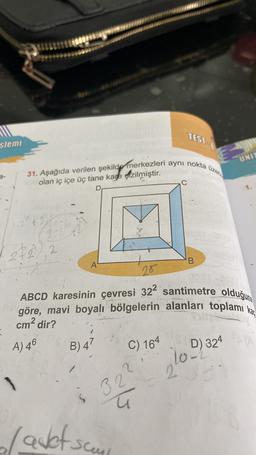 TEST
slemi
UNIT
üzer
31. Aşağıda verilen şekilde merkezleri aynı nokta
2-
olan iç içe üç tane kane çizilmiştir.
C
D
3
22, 2
.
2
B
A
20
ABCD karesinin çevresi 32² santimetre olduğuna
göre, mavi boyalı bölgelerin alanları toplamı kar
cm2 dir?
A) 46
B) 47
C) 164
D) 324
lope
2
1
32
5
Ç
la det som
-sceul