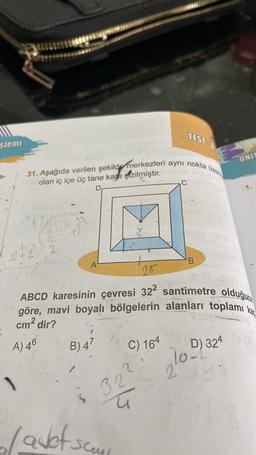 TEST
slemi
UNIT
üzer
31. Aşağıda verilen şekilde merkezleri aynı nokta
2-
olan iç içe üç tane kane çizilmiştir.
C
D
3
22, 2
.
2
B
A
20
ABCD karesinin çevresi 32² santimetre olduğuna
göre, mavi boyalı bölgelerin alanları toplamı kar
cm2 dir?
A) 46
B) 47
C) 164
D) 324
lope
2
1
32
5
Ç
la det som
-sceul
