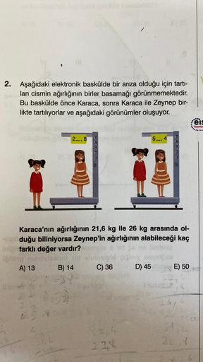 2.
Aşağıdaki elektronik baskülde bir arıza olduğu için tarti-
lan cismin ağırlığının birler basamağı görünmemektedir.
Bu baskülde önce Karaca, sonra Karaca ile Zeynep bir-
likte tartılıyorlar ve aşağıdaki görünümler oluşuyor.
ceis
Yayınlai
2_,8
5_,4
R
QC
K