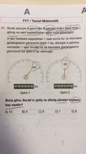 A
A
TYT / Temel Matematik
26. Burak aracıyla A şehrinden B şehrine doğru sabit hızla
gitmiş ve vakit kaybetmeden sabit hızla dönmüştür.
A'dan harekete başladıktan 1 saat sonra hız ve kilometre
göstergesinin görünümü Şekil-1'de, dönüşte A şehrine
varmadan 1