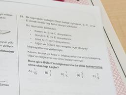 sit miktar-
aktir
.
uyun yük-
ni çiziliyor.
fiklerden
26. Bir taşınabilir belleğin (flash bellek) içinde A, B, C, D ve
E olmak üzere beş farklı dosya yüklüdür.
Bu taşınabilir bellekten:
Kerem A, B ve C dosyalarını,
Doruk B, D ve E dosyalarını,
Aras A, C ve D dosyalarını,
Uğur ve Bülent ise rastgele üçer dosyay
bilgisayarlarına yüklemiştir.
Kerem, Doruk ve Aras'ın bilgisayarlarına virüs bulaşmış,
Uğur'un bilgisayarına virüs bulaşmamıştır.
Buna göre Bülent'in bilgisayarına da virüs bulaşmamış
olma olasılığı kaçtır?
1
A)
B)
10
7
C)
D) ? |
D
2
E)
Zaman
