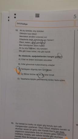 ORO
LO
TYT/Türkçe
12. Ah bu türküler, köy türküleri
Dilimizin tuzu biberi
Memleket ahvâlini onlardan sor
Kitaplarda değil, türkülerde ara Yemen'i
Öleni, kalanı, gidip gelmeyeni
Ben türkülerden aldım haberi
Ah bu köy türküleri, köy türküleri
Mis gibi insan kokar, mis gibi toprak
Bu dizelerde, aşağıdakilerden hangisi yoktur
A) Edat ve ünlem türündeki sözcükler
B) Sifat görevinde kullanılmamış ortaçlar
Tamlayanı düşmüş isim tamlaması
D) Üç fiilimsi türüne de en az birer örnek
E) Tasarlama kipiyle çekimlenmiş birden fazla eylem
15
13. Sui Ishida'nın korku ve süper güç konulu aynı adlı
mangasından uyarlanan Tokyo Ghoul, kitaplara meraklı ve
okumayı seven bir genç olan Kaneki Ken'in tek düze
yaşamının sürprizlerle dolu bir duruma gelen öyküsüne
odaklanır. Anteiku adlı kafede kendisi gibi okumaya
merakli Rize ile buluşan ve onunla sohhot
kabran
