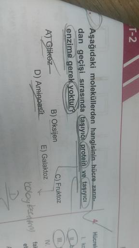 T-2
41
Hücrel
I ko
Aşağıdaki moleküllerden hangisinin hücre zarın-
dan geçişi sırasında taşıyıcı protein ve taşıyıcı
enzime gerek yoktur?
III.
IV.
AT Glikoz
B) Oksijen
C) Fruktoz
D) Aminoasit
E) Galaktoz
fal
Koloyberdin
et
D
