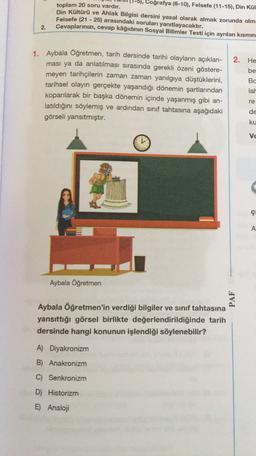 5), Coğrafya (6-10), Felsefe (11-15), Din Kül
toplam 20 soru vardır.
Din Kültürü ve Ahlak Bilgisi dersini yasal olarak almak zorunda olm
Felsefe (21 - 25) arasındaki soruları yanıtlayacaktır.
Cevaplarınızı, cevap kâğıdının Sosyal Bilimler Testi için ayrılan kısmın
-
2.
2. He
be
1. Aybala Öğretmen, tarih dersinde tarihi olayların açıklan-
ması ya da anlatılması sırasında gerekli özeni göstere-
meyen tarihçilerin zaman zaman yanılgıya düştüklerini,
tarihsel olayın gerçekte yaşandığı dönemin şartlarından
koparılarak bir başka dönemin içinde yaşanmış gibi an-
latıldığını söylemiş ve ardından sınıf tahtasına aşağıdaki
görseli yansıtmıştır.
Bc
lat
re
de
ku
ve
ç
A
Aybala Öğretmen
PAF
Aybala Öğretmen'in verdiği bilgiler ve sınıf tahtasına
yansıttığı görsel birlikte değerlendirildiğinde tarih
dersinde hangi konunun işlendiği söylenebilir?
A) Diyakronizm
B) Anakronizm
C) Senkronizm
D) Historizm
E) Analoji