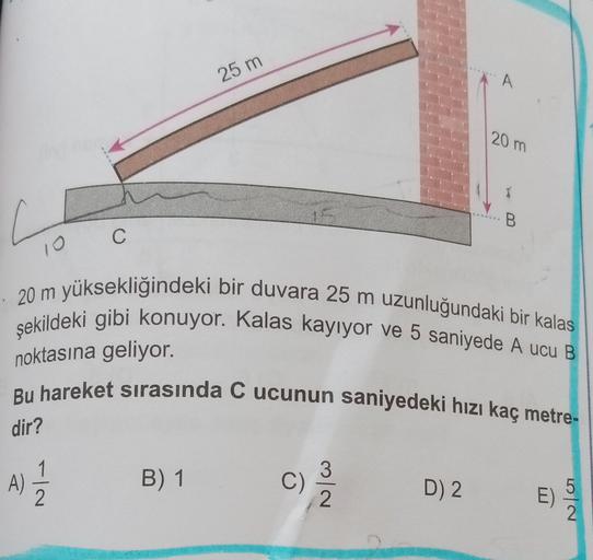 25 m
A
120m
B
C
10
20 m yüksekliğindeki bir duvara 25 m uzunluğundaki bir kalas
şekildeki gibi konuyor. Kalas kayıyor ve 5 saniyede A ucu B
noktasına geliyor.
Bu hareket sırasında C ucunun saniyedeki hızı kaç metre-
dir?
A)
2
11
B) 1
C)
)
3
2
D) 2
E)
