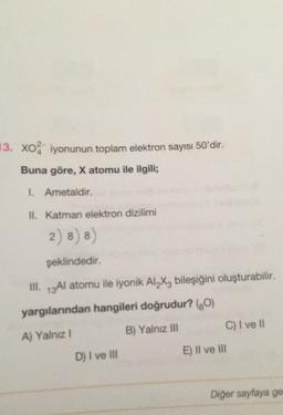 13. Xo iyonunun toplam elektron sayısı 50'dir.
Buna göre, X atomu ile ilgili;
I Ametaldir.
II. Katman elektron dizilimi
2) 8) 8)
8
şeklindedir.
III. 13A1 atomu ile iyonik Al_X, bileşiğini oluşturabilir.
.
yargılarından hangileri doğrudur? (0)
C) I ve 11
B) Yalnız Ill
A) Yalnız!
E) Il ve III
D) I ve III
Diğer sayfaya ge
