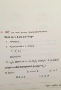 13. Xo iyonunun toplam elektron sayısı 50'dir.
Buna göre, X atomu ile ilgili;
I Ametaldir.
II. Katman elektron dizilimi
2) 8) 8)
8
şeklindedir.
III. 13A1 atomu ile iyonik Al_X, bileşiğini oluşturabilir.
.
yargılarından hangileri doğrudur? (0)
C) I ve 11
B) Yalnız Ill
A) Yalnız!
E) Il ve III
D) I ve III
Diğer sayfaya ge
