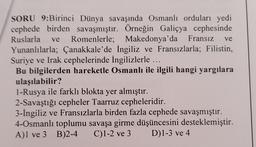 ve
ve
SORU 9:Birinci Dünya savaşında Osmanlı orduları yedi
cephede birden savaşmıştır. Örneğin Galiçya cephesinde
Ruslarla Romenlerle; Makedonya'da Fransız
Yunanlılarla; Çanakkale'de İngiliz ve Fransızlarla; Filistin,
Suriye ve Irak cephelerinde İngilizlerle ...
Bu bilgilerden hareketle Osmanlı ile ilgili hangi yargılara
ulaşılabilir?
1-Rusya ile farklı blokta yer almıştır.
2-Savaştığı cepheler Taarruz cepheleridir.
3-İngiliz ve Fransızlarla birden fazla cephede savaşmıştır.
4-Osmanlı toplumu savaşa girme düşüncesini desteklemiştir.
A)1 ve 3 B)2-4 C)1-2 ve 3 D)1-3 ve 4
