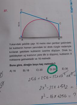 BENİM HOCA
37.
D
E
C
16 m
B
A
Yukarıdaki şekilde çapı 16 metre olan çember şeklindeki
bir kubbenin hemen yanındaki bir direk rüzgâr nedeniyle
kırılarak şekildeki kubbenin üzerine düşüyor. Direk bu
şekildeyken uç kısmının yere dik iz düşümü, kubbenin A
noktasına gelmektedir ve 16 metredir.
Buna göre, direğin boyu kaç metredir?
E) 30
B) 18
A) 16
D) 24
C) 20
D
256 +256-32x4X 2
0
2X²-32x + 512=
x²
x2-16x +256 = ?
