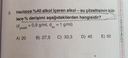 -
9.
Hacimce %40 alkol içeren alkol - su çözeltisinin küt-
lece % derişimi aşağıdakilerden hangisidir?
(d 0,9 g/ml, d = 1 g/ml)
=
su
çözelti
A DÜNYASI EĞITIM DÜNYASI EĞITIM DÜNY
A) 20
B) 27,5 C) 33,3
D) 45 E) 50