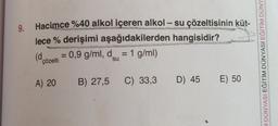 -
9.
Hacimce %40 alkol içeren alkol - su çözeltisinin küt-
lece % derişimi aşağıdakilerden hangisidir?
(d 0,9 g/ml, d = 1 g/ml)
=
su
çözelti
A DÜNYASI EĞITIM DÜNYASI EĞITIM DÜNY
A) 20
B) 27,5 C) 33,3
D) 45 E) 50
