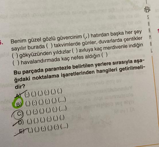 en
5.
A
Benim güzel gözlü güvercinim (,) hatırdan başka her şey A
sayılır burada ( ) takvimlerde günler, duvarlarda çentikler M
( ) gökyüzünden yıldızlar ( ) avluya kaç merdivenle indiğin A
( ) havalandırmada kaç nefes aldığın ( )
L
Bu parçada parantezle b