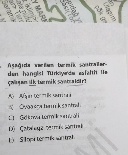 ari
eramik
ar> Tarv
ale nüfu
iklimi
MARI
57
pid:
I(Ton
ya
çok ge
Ulaşım
• Aşağıda verilen termik santraller-
den hangisi Türkiye'de asfaltit ile
çalışan ilk termik santraldir?
A) Afşin termik santrali
B) Ovaakça termik santrali
C) Gökova termik santrali
D) Çatalağzı termik santrali
E) Silopi termik santrali