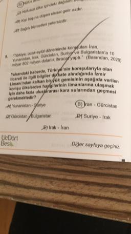 (OUS
by Nursun Olke içindeki dadil
e) i bapina dupen ulusal gelir azdır
e) Bagik hizmetleri yetersizdir
ticareti ile ilgili bilgiler dikkate alındığında Izmir
"Türkiye, ocak eylül döneminde kompulan Iran,
milyar 802 milyon dolarlık ihracar yapti." (Basından, 2020)
Yunanistan, Irak, Gürcistan, Suriye ve Bulgaristan'a
Yukandaki haberde, Türkiye'nin komşularıyla olan
Limanı'ndan kalkan bir yük gemisinin aşağıda verilen
komşu ülkelerden haugilerinin limanlarına ulaşmak
için daha fazla ulus járarası kara sularından geçmesi
gerekmektedir?
A) Yunanistan - Suriye
B) İran - Gürcistan
CY Gürcistan Bulgaristan
DJ Suriye - Irak
E) Irak Iran
UcDort
Bes
Diğer sayfaya geçiniz.
