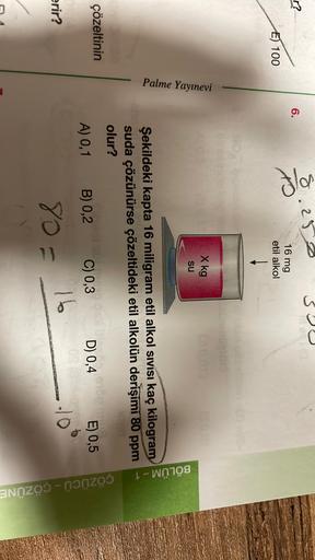 3
8.252
r?
6.
Ila
16 mg
E 100
etil alkol
1
X kg
su
Palme Yayınevi
BÖLÜM - 1
Şekildeki kapta 16 miligram etil alkol sıvısı kaç kilogram
suda çözünürse çözeltideki etil alkolün derişimi 80 ppm
olur?
çözeltinin
A) 0,1
B) 0,2
C) 0,3
E) 0,5
D) 0,4
10
erir?
80=