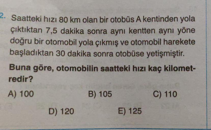 Saatteki hizi 80 km olan bir otobüs A kentinden yola
çıktıktan 7,5 dakika sonra aynı kentten aynı yöne
doğru bir otomobil yola çıkmış ve otomobil harekete
başladıktan 30 dakika sonra otobüse yetişmiştir.
Buna göre, otomobilin saatteki hızı kaç kilomet-
red