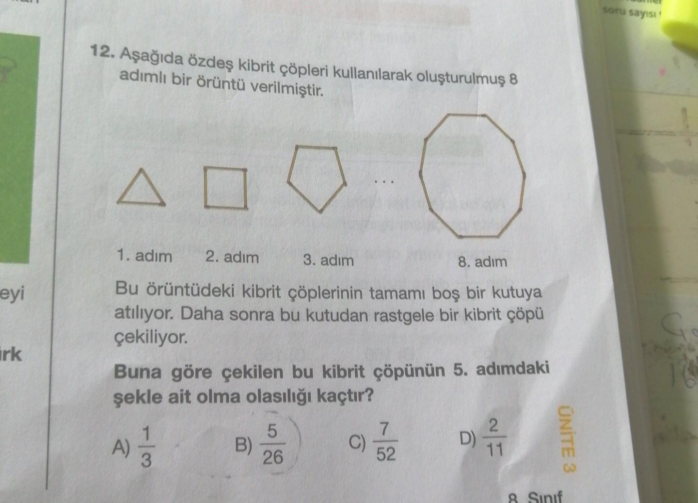 soru sayısı
12. Aşağıda özdeş kibrit çöpleri kullanılarak oluşturulmuş 8
adımlı bir örüntü verilmiştir.
A
o
eyi
irk
1. adım 2. adım 3. adım
8. adım
Bu örüntüdeki kibrit çöplerinin tamamı boş bir kutuya
atılıyor. Daha sonra bu kutudan rastgele bir kibrit çöpü
çekiliyor.
Buna göre çekilen bu kibrit çöpünün 5. adımdaki
şekle ait olma olasılığı kaçtır?
5
7
2
D)
B)
C)
26
52
11
a
4)
ÜNİTE 3
wl
8 Sinif
