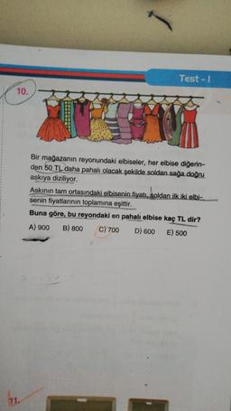 Test - I
10.
I
Bir mağazanın reyonundaki elbiseler, her elbise diğerin-
den 50 TL daha pahalı olacak şekilde soldan sağa doğru
askıya diziliyor.
Askinin tam ortasındaki elbisenin fiyatı, soldan ilk iki elbi-
senin fiyatlarının toplamına eşittir.
Buna göre, bu reyondaki en pahalı elbise kaç TL dir?
A) 900 B) 800
C) 700 D) 600 E) 500
11.