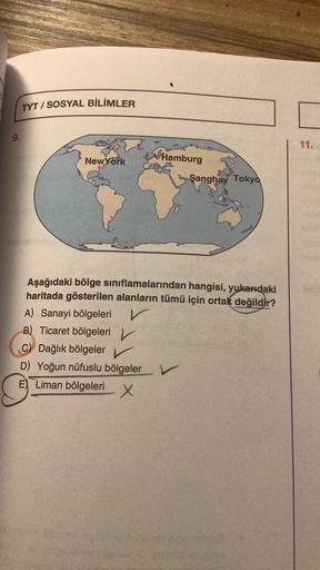 TYT / SOSYAL BİLİMLER
9.
11.
NewYork
Hamburg
Şanghay Tokyo
Aşağıdaki bölge sınıflamalarından hangisi, yukarıdaki
haritada gösterilen alanların tümü için ortak değildir?
A) Sanayi bölgeleri
v
B) Ticaret bölgeleri v
C) Dağlık bölgeler v
D) Yoğun nüfuslu bölg