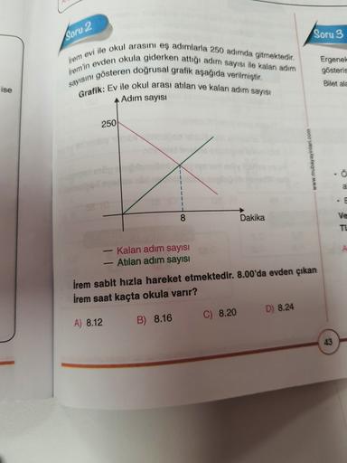 Soru 2
Soru 3
iremin evden okula giderken attığı adım sayısı ile kalan adım
Irem evi ile okul arasini eş adımlarla 250 adinda gitmektedir.
sayısını gösteren doğrusal grafik aşağıda verilmiştir.
Grafik: Ev ile okul arası atılan ve kalan adım sayısı
A Adım s
