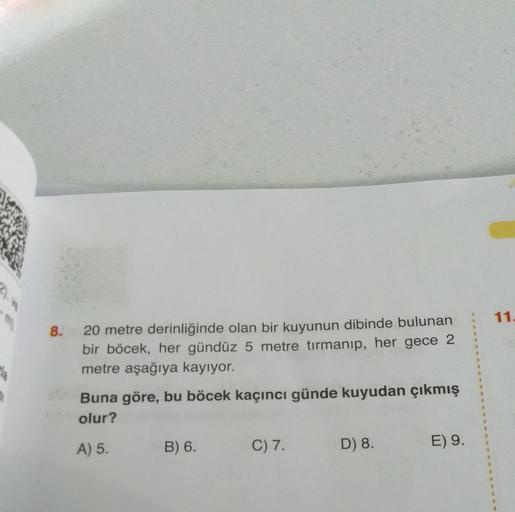 11.
8.
20 metre derinliğinde olan bir kuyunun dibinde bulunan
bir böcek, her gündüz 5 metre tırmanıp, her gece 2
metre aşağıya kayıyor.
Buna göre, bu böcek kaçıncı günde kuyudan çıkmış
olur?
A) 5.
B) 6.
C) 7.
D) 8.
E) 9.
