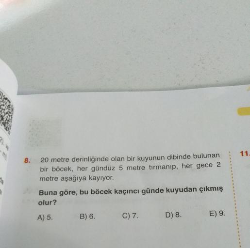 11.
8.
20 metre derinliğinde olan bir kuyunun dibinde bulunan
bir böcek, her gündüz 5 metre tırmanıp, her gece 2
metre aşağıya kayıyor.
Buna göre, bu böcek kaçıncı günde kuyudan çıkmış
olur?
A) 5.
B) 6.
C) 7.
D) 8.
E) 9.
